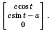 $\displaystyle \left[\begin{array}{c}c\cos t\\  c\sin t-a\\  0\end{array}\right].$